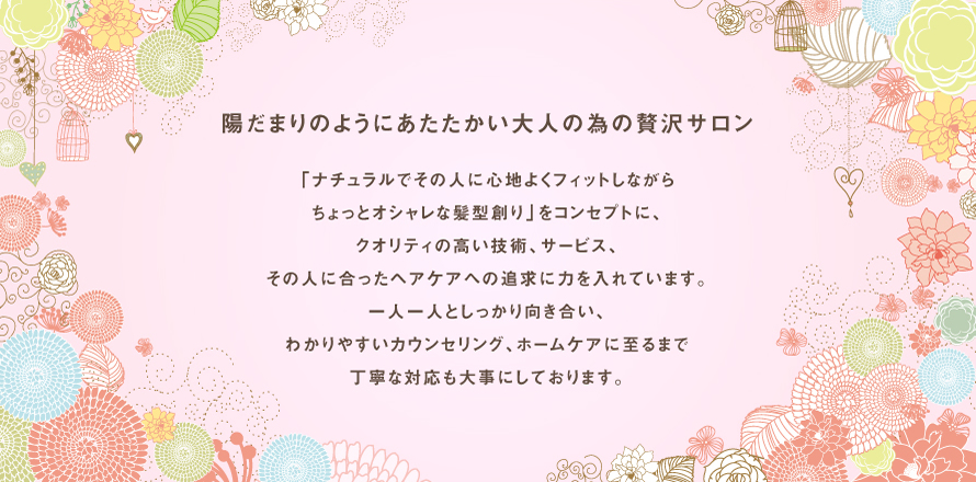 陽だまりのようにあたたかい大人の為の贅沢サロン 「ナチュラルでその人に心地よくフィットしながらちょっとオシャレな髪型創り」をコンセプトに、クオリティの高い技術、サービス、その人に合ったヘアケアへの追求に力を入れています。一人一人としっかり向き合い、わかりやすいカウンセリング、ホームケアに至るまで丁寧な対応も大事にしております。